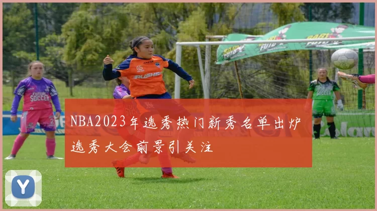 NBA2023年选秀热门新秀名单出炉 选秀大会前景引关注