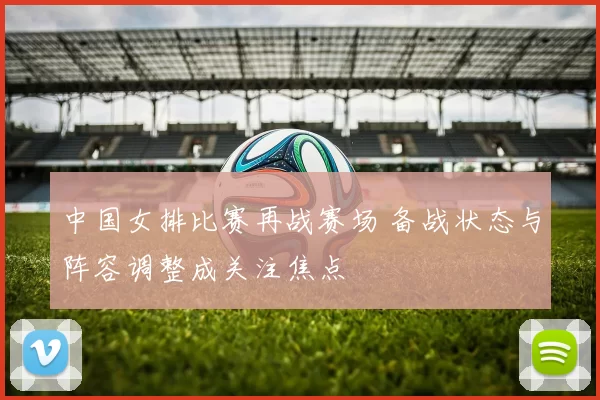 中国女排比赛再战赛场 备战状态与阵容调整成关注焦点