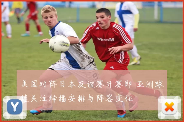 美国对阵日本友谊赛开赛即 亚洲球迷关注转播安排与阵容变化