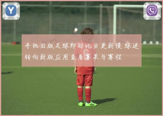 手机旧版足球即时比分更新慢 球迷转向新版应用查看赛果与赛程