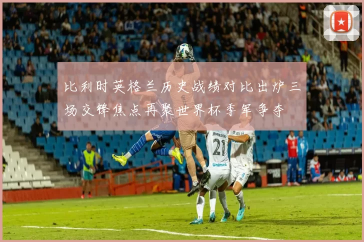 比利时英格兰历史战绩对比出炉三场交锋焦点再聚世界杯季军争夺