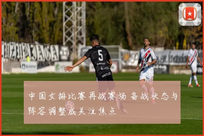 中国女排比赛再战赛场 备战状态与阵容调整成关注焦点