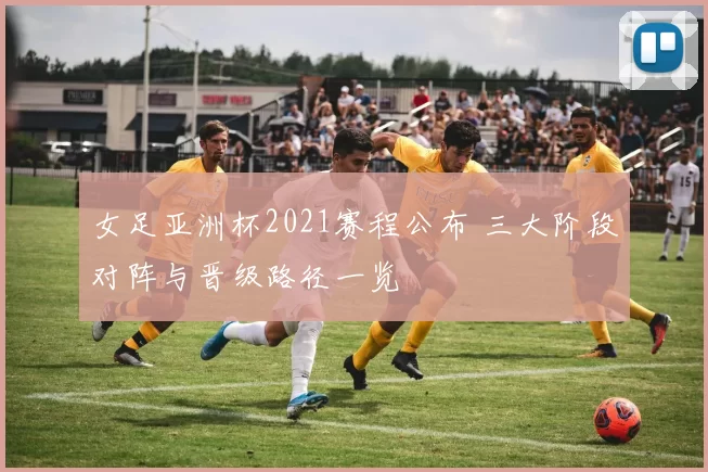 女足亚洲杯2021赛程公布 三大阶段对阵与晋级路径一览