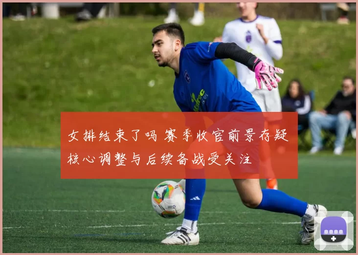 女排结束了吗 赛季收官前景存疑 核心调整与后续备战受关注