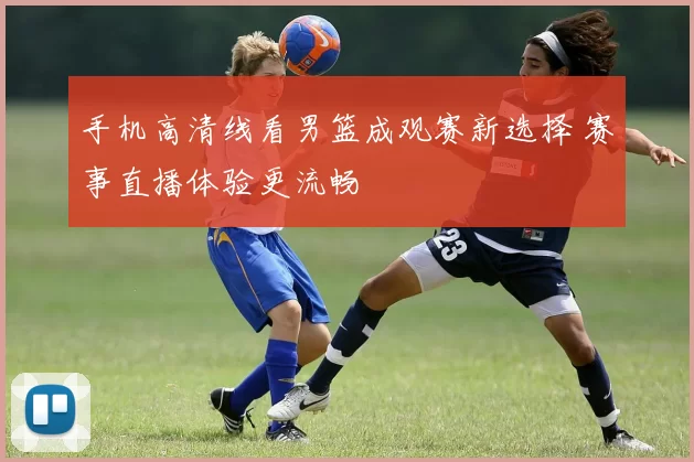 手机高清线看男篮成观赛新选择 赛事直播体验更流畅