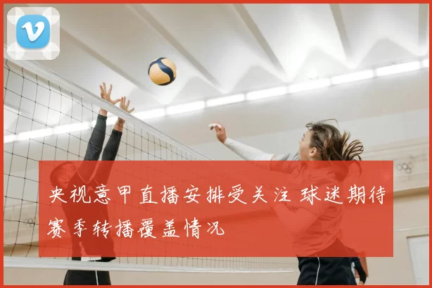 央视意甲直播安排受关注 球迷期待赛季转播覆盖情况