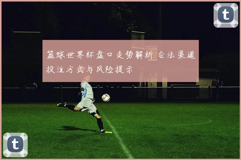 篮球世界杯盘口走势解析 合法渠道投注方式与风险提示