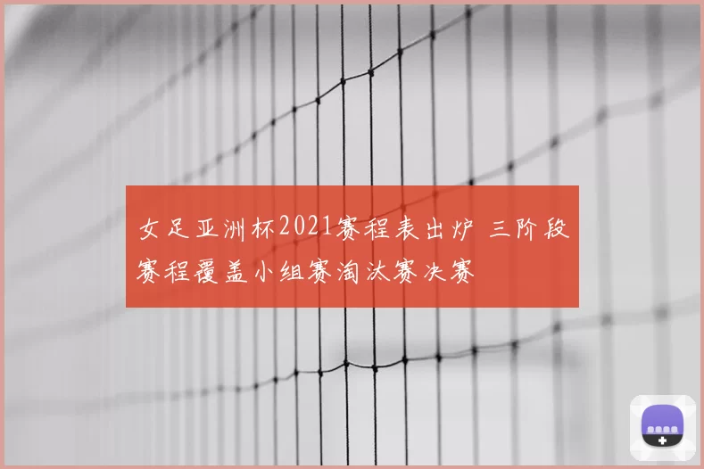 女足亚洲杯2021赛程表出炉 三阶段赛程覆盖小组赛淘汰赛决赛