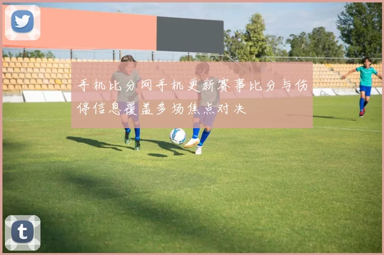 手机比分网手机更新赛事比分与伤停信息覆盖多场焦点对决