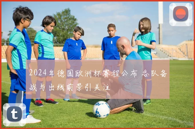 2024年德国欧洲杯赛程公布 各队备战与出线前景引关注