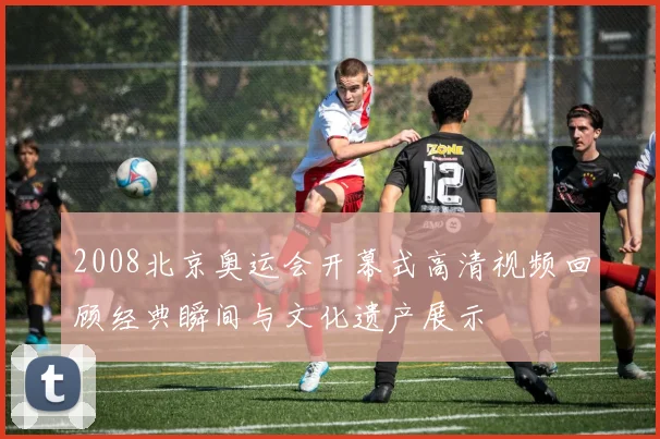 2008北京奥运会开幕式高清视频回顾经典瞬间与文化遗产展示