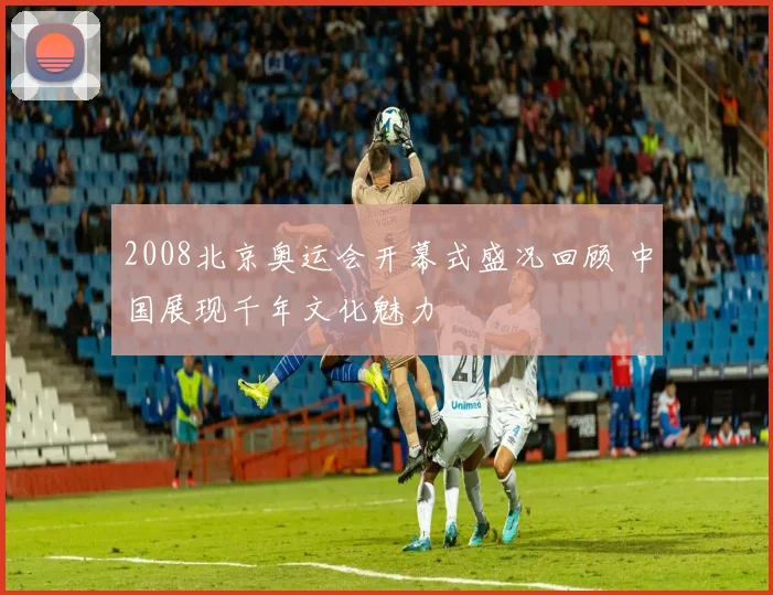 2008北京奥运会开幕式盛况回顾 中国展现千年文化魅力