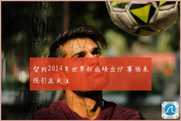 智利2014年世界杯成绩出炉 赛场表现引发关注