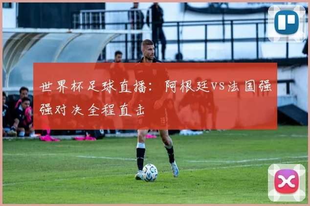 世界杯足球直播:阿根廷vs法国强强对决全程直击